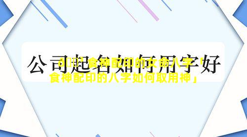 🌳 食神配印的女命八字「食神配印的八字如何取用神」